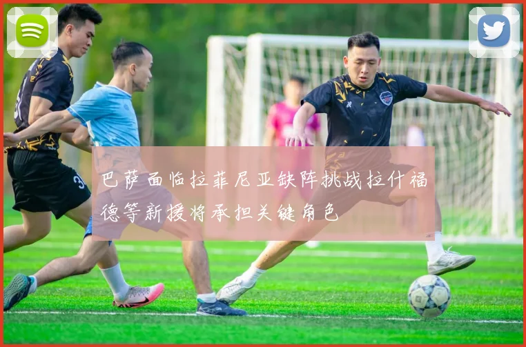 巴萨面临拉菲尼亚缺阵挑战拉什福德等新援将承担关键角色