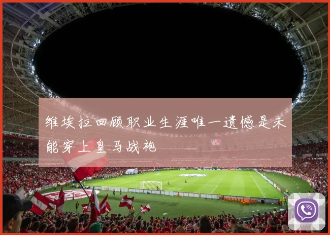 维埃拉回顾职业生涯唯一遗憾是未能穿上皇马战袍