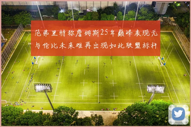 范弗里特称詹姆斯25年巅峰表现无与伦比未来难再出现如此联盟标杆