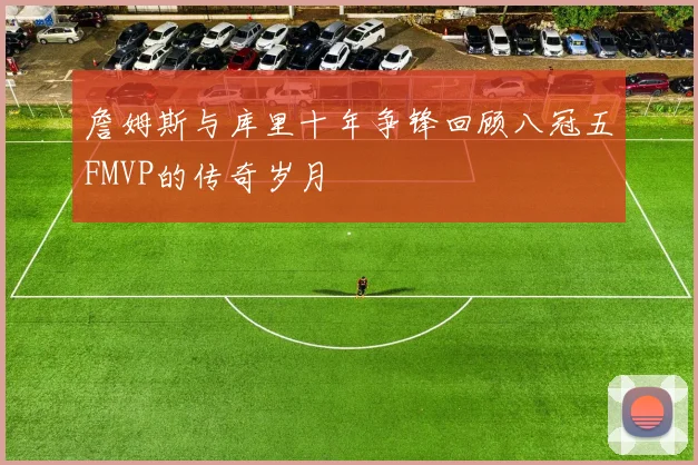 詹姆斯与库里十年争锋回顾八冠五FMVP的传奇岁月