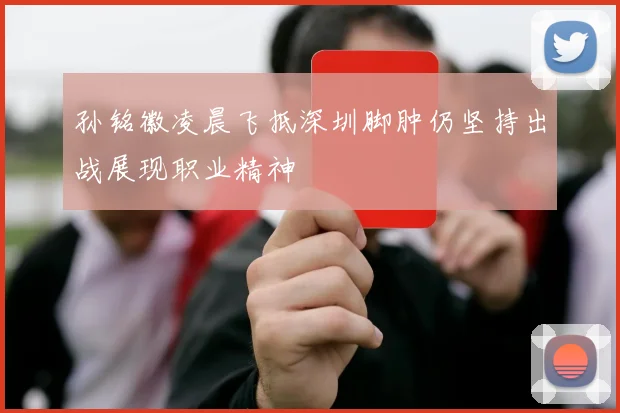 孙铭徽凌晨飞抵深圳脚肿仍坚持出战展现职业精神