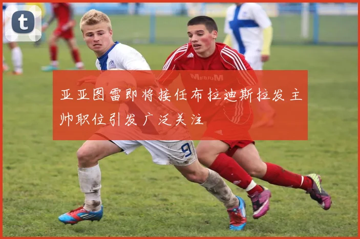 亚亚图雷即将接任布拉迪斯拉发主帅职位引发广泛关注