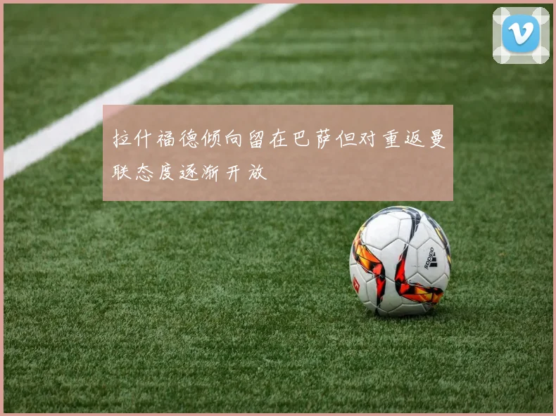 拉什福德倾向留在巴萨但对重返曼联态度逐渐开放