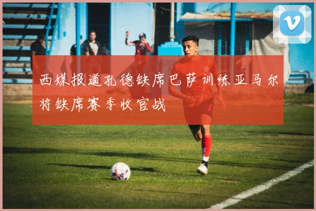 西媒报道孔德缺席巴萨训练亚马尔将缺席赛季收官战