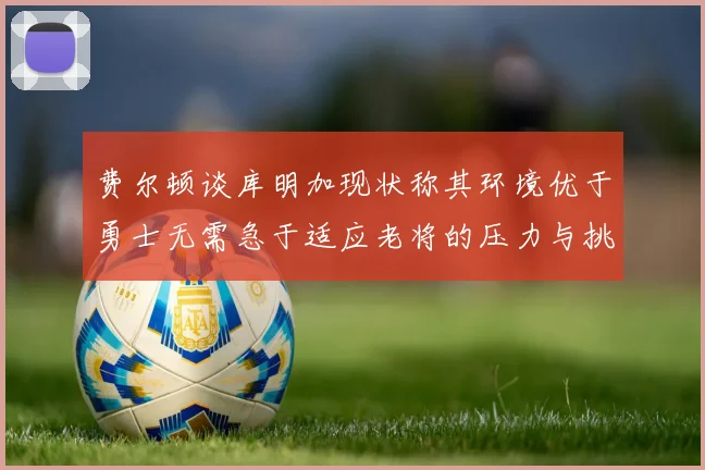 费尔顿谈库明加现状称其环境优于勇士无需急于适应老将的压力与挑战
