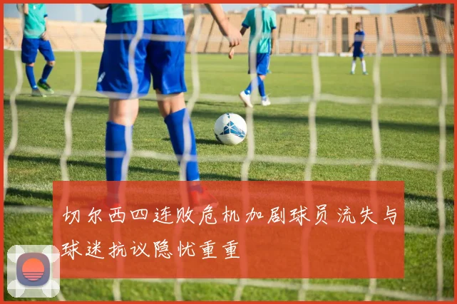 切尔西四连败危机加剧球员流失与球迷抗议隐忧重重