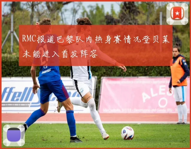 RMC报道巴黎队内热身赛情况登贝莱未能进入首发阵容