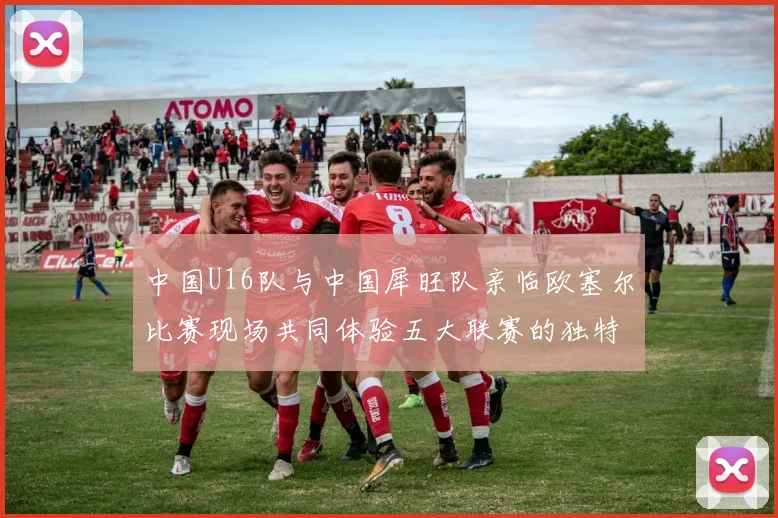 中国U16队与中国犀旺队亲临欧塞尔比赛现场共同体验五大联赛的独特魅力