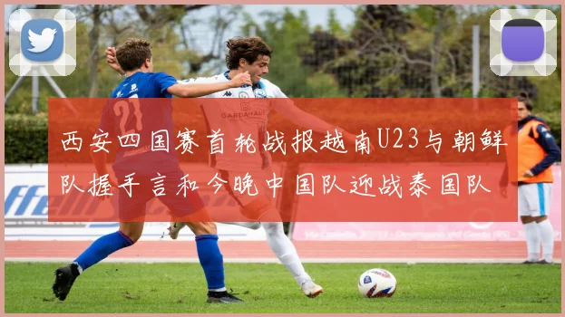 西安四国赛首轮战报越南U23与朝鲜队握手言和今晚中国队迎战泰国队