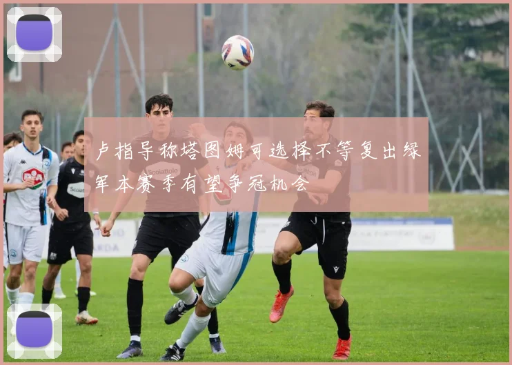 卢指导称塔图姆可选择不等复出绿军本赛季有望争冠机会