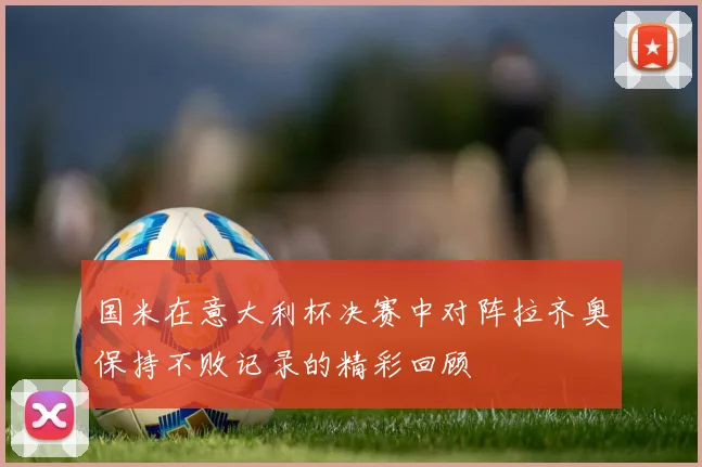 国米在意大利杯决赛中对阵拉齐奥保持不败记录的精彩回顾