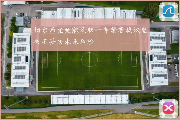 切尔西拒绝欧足联一年禁赛提议坚决不妥协未来风险
