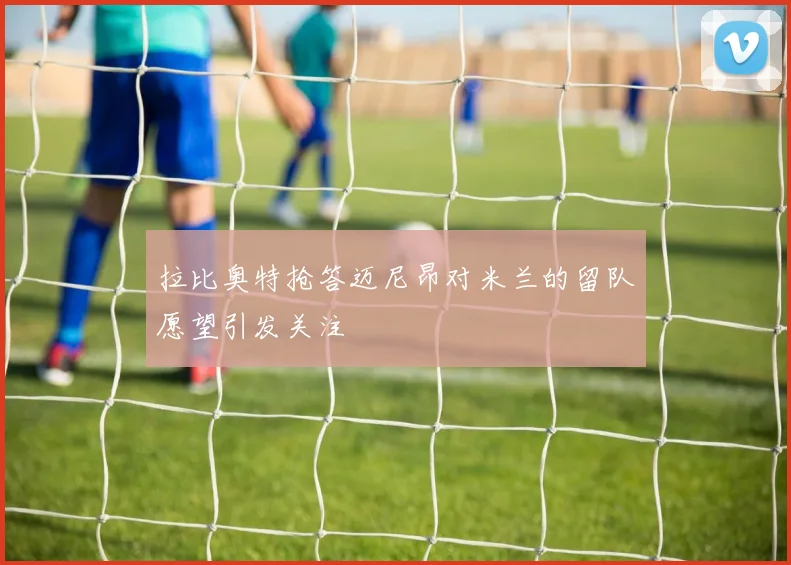 拉比奥特抢答迈尼昂对米兰的留队愿望引发关注
