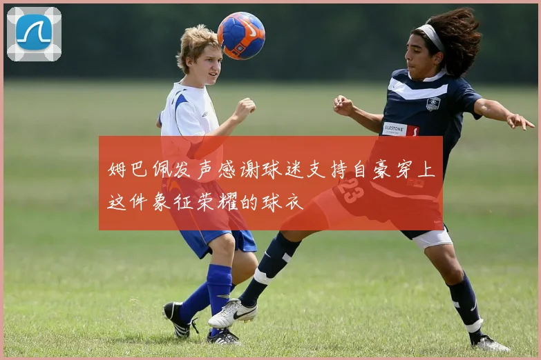 姆巴佩发声感谢球迷支持自豪穿上这件象征荣耀的球衣