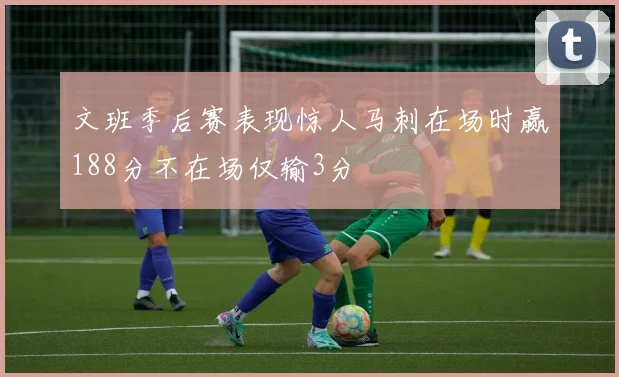 文班季后赛表现惊人马刺在场时赢188分不在场仅输3分