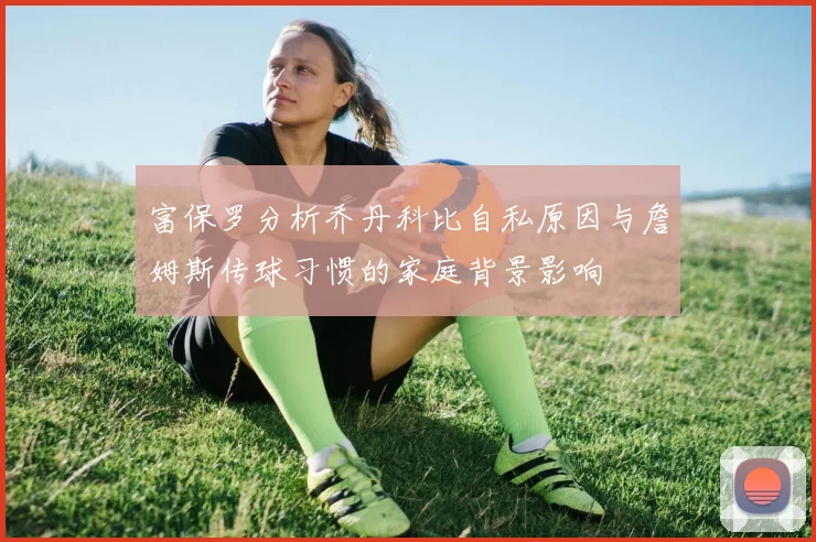 富保罗分析乔丹科比自私原因与詹姆斯传球习惯的家庭背景影响