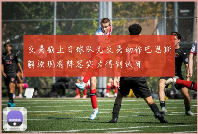 交易截止日球队无交易动作巴恩斯解读现有阵容实力得到认可