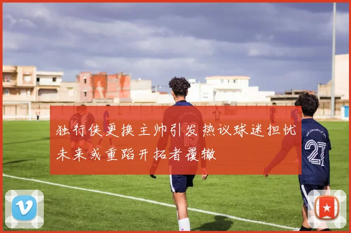 独行侠更换主帅引发热议球迷担忧未来或重蹈开拓者覆辙
