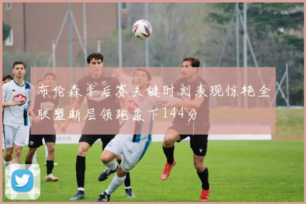 布伦森季后赛关键时刻表现惊艳全联盟断层领跑轰下144分