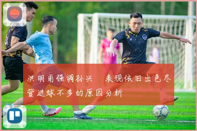 洪明甫强调孙兴慜表现依旧出色尽管进球不多的原因分析