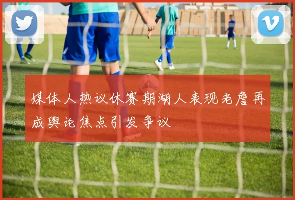 媒体人热议休赛期湖人表现老詹再成舆论焦点引发争议