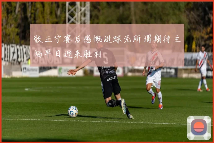张玉宁赛后感慨进球无所谓期待主场早日迎来胜利