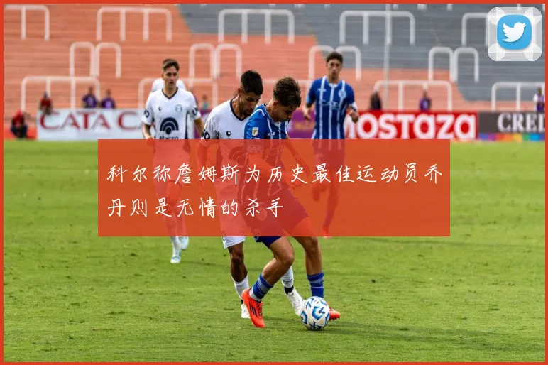 科尔称詹姆斯为历史最佳运动员乔丹则是无情的杀手