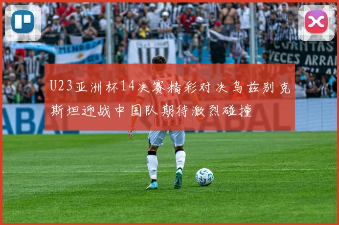 U23亚洲杯14决赛精彩对决乌兹别克斯坦迎战中国队期待激烈碰撞