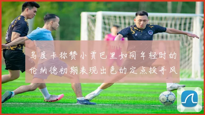 乌度卡称赞小贾巴里如同年轻时的伦纳德初期表现出色的定点投手风格
