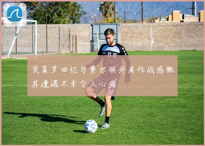 莫莱罗回忆与费尔明并肩作战感慨其遭遇不幸令人心痛