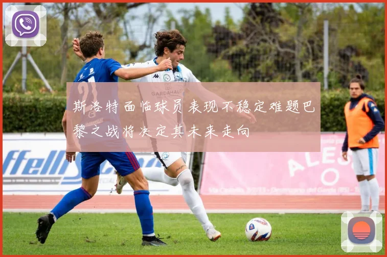 斯洛特面临球员表现不稳定难题巴黎之战将决定其未来走向