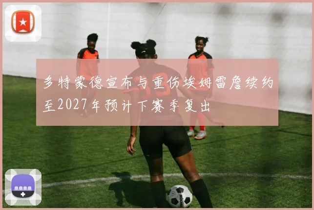 多特蒙德宣布与重伤埃姆雷詹续约至2027年预计下赛季复出