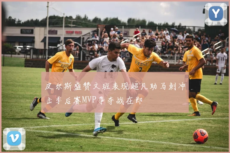 皮尔斯盛赞文班表现超凡助马刺冲击季后赛MVP争夺战在即