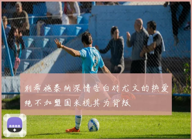 利希施泰纳深情告白对尤文的热爱绝不加盟国米视其为背叛
